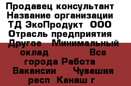 Продавец-консультант › Название организации ­ ТД ЭкоПродукт, ООО › Отрасль предприятия ­ Другое › Минимальный оклад ­ 12 000 - Все города Работа » Вакансии   . Чувашия респ.,Канаш г.